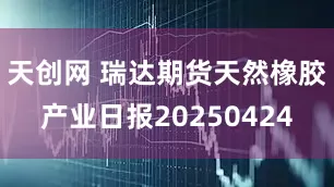天创网 瑞达期货天然橡胶产业日报20250424