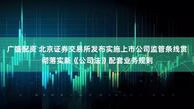 广盛配资 北京证券交易所发布实施上市公司监管条线贯彻落实新《公司法》配套业务规则