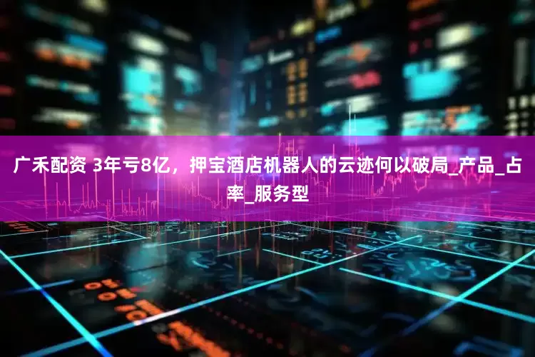 广禾配资 3年亏8亿，押宝酒店机器人的云迹何以破局_产品_占率_服务型