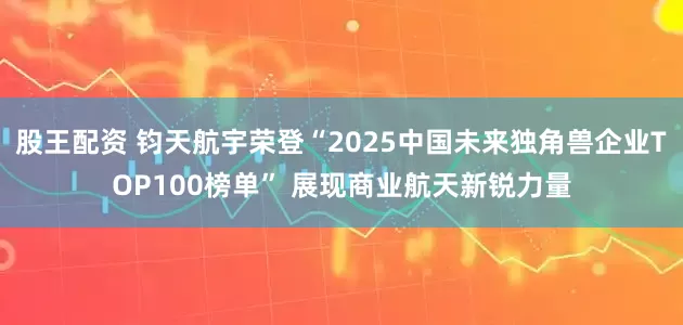 股王配资 钧天航宇荣登“2025中国未来独角兽企业TOP100榜单” 展现商业航天新锐力量