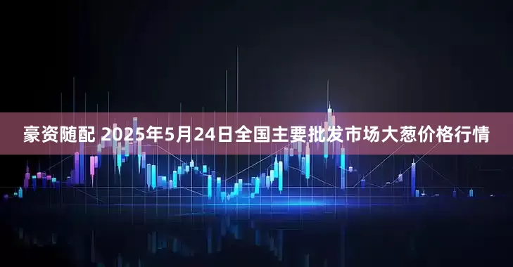 豪资随配 2025年5月24日全国主要批发市场大葱价格行情