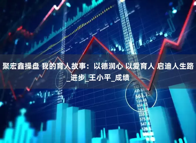 聚宏鑫操盘 我的育人故事：以德润心 以爱育人 启迪人生路_进步_王小平_成绩