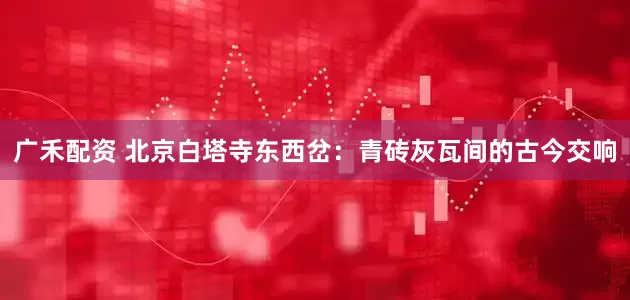 广禾配资 北京白塔寺东西岔：青砖灰瓦间的古今交响