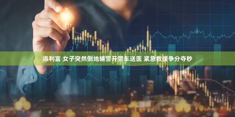 添利富 女子突然倒地辅警开警车送医 紧急救援争分夺秒