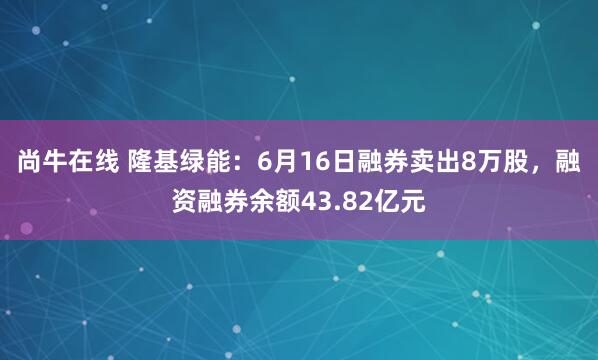 尚牛在线 隆基绿能：6月16日融券卖出8万股，融资融券余额43.82亿元