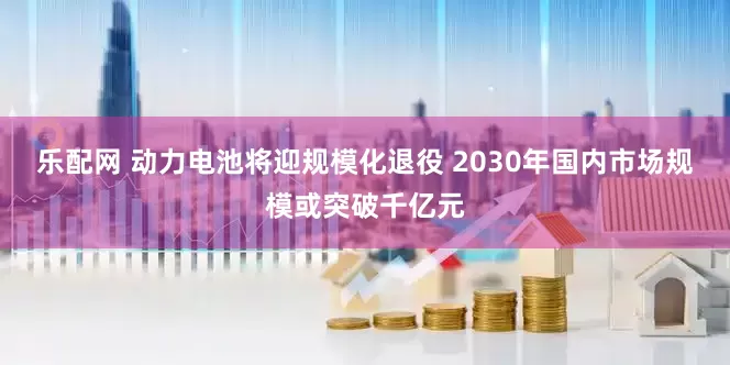 乐配网 动力电池将迎规模化退役 2030年国内市场规模或突破千亿元