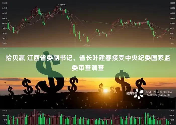 拾贝赢 江西省委副书记、省长叶建春接受中央纪委国家监委审查调查